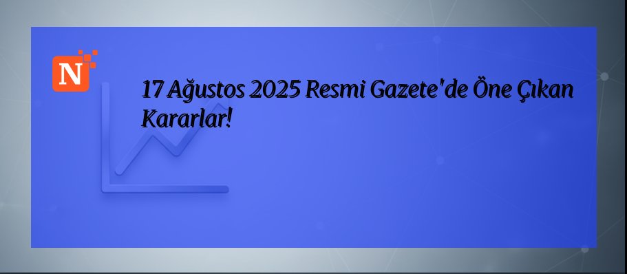 17 Ağustos 2025 Resmi Gazete’de Öne Çıkan Kararlar!