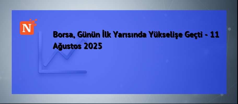 Borsa, Günün İlk Yarısında Yükselişe Geçti – 11 Ağustos 2025