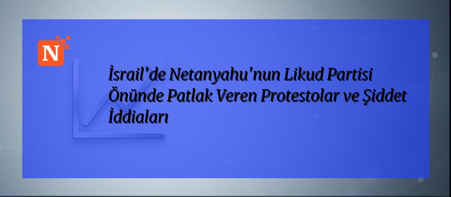 İsrail’de Netanyahu’nun Likud Partisi Önünde Patlak Veren Protestolar ve Şiddet İddiaları