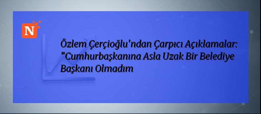 Özlem Çerçioğlu’ndan Çarpıcı Açıklamalar: “Cumhurbaşkanına Asla Uzak Bir Belediye Başkanı Olmadım
