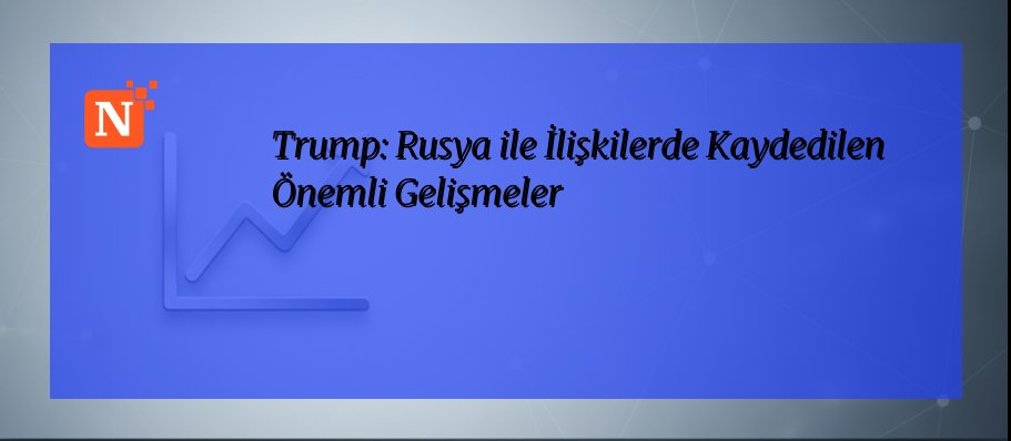 Trump: Rusya ile İlişkilerde Kaydedilen Önemli Gelişmeler