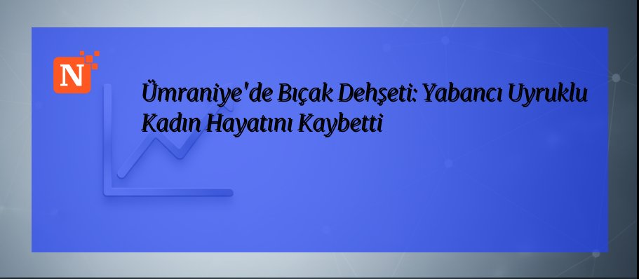 Ümraniye’de Bıçak Dehşeti: Yabancı Uyruklu Kadın Hayatını Kaybetti