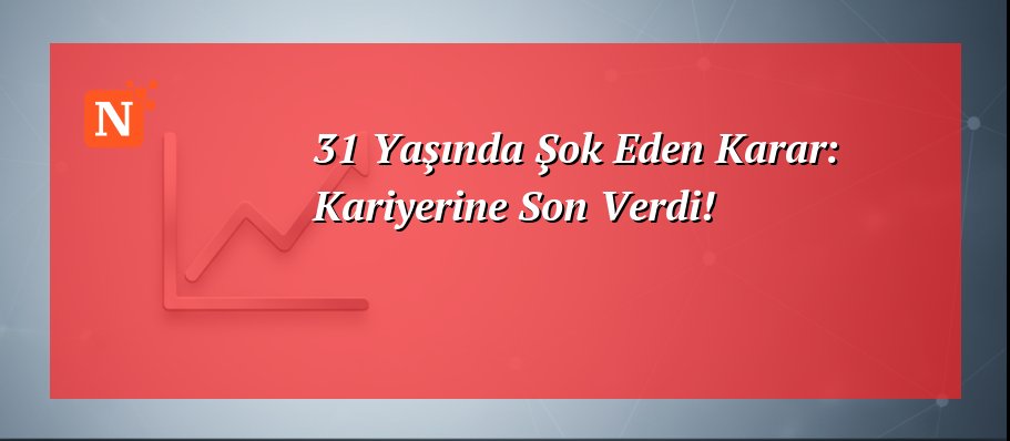 31 Yaşında Şok Eden Karar: Kariyerine Son Verdi!