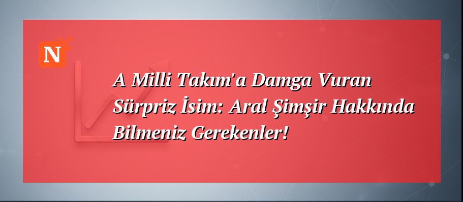 A Milli Takım’a Damga Vuran Sürpriz İsim: Aral Şimşir Hakkında Bilmeniz Gerekenler!