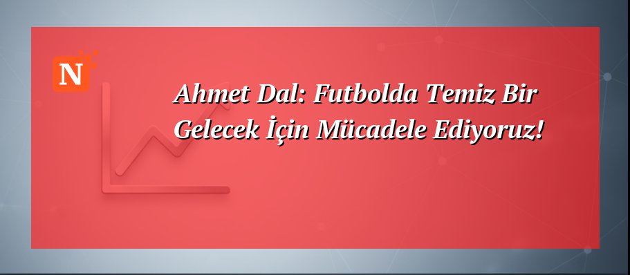 Ahmet Dal: Futbolda Temiz Bir Gelecek İçin Mücadele Ediyoruz!