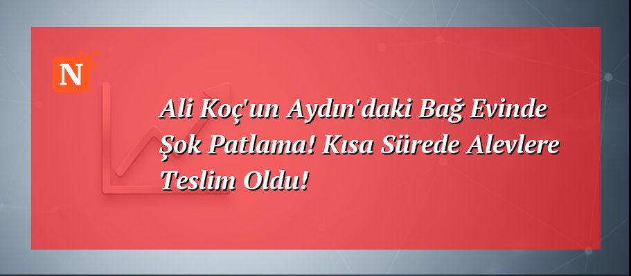 Ali Koç’un Aydın’daki Bağ Evinde Şok Patlama! Kısa Sürede Alevlere Teslim Oldu!
