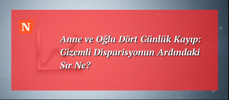 Anne ve Oğlu Dört Günlük Kayıp: Gizemli Disparisyonun Ardındaki Sır Ne?