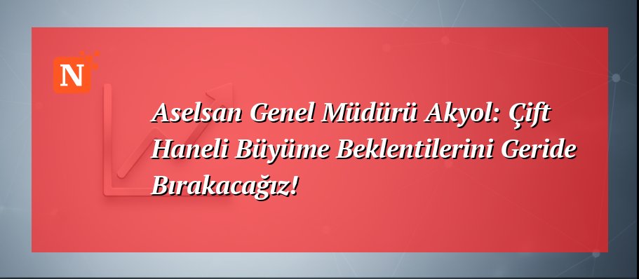 Aselsan Genel Müdürü Akyol: Çift Haneli Büyüme Beklentilerini Geride Bırakacağız!