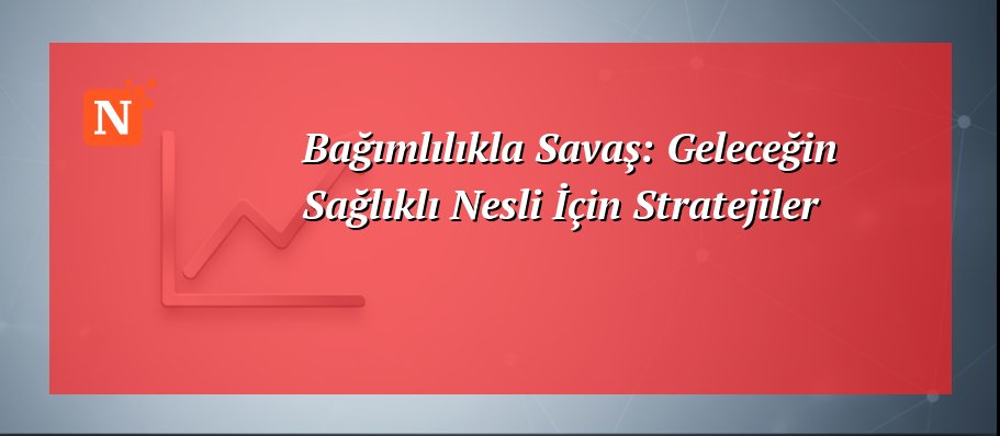 Bağımlılıkla Savaş: Geleceğin Sağlıklı Nesli İçin Stratejiler