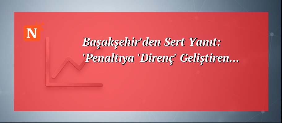 Başakşehir’den Sert Yanıt: ‘Penaltıya ‘Direnç’ Geliştiren…