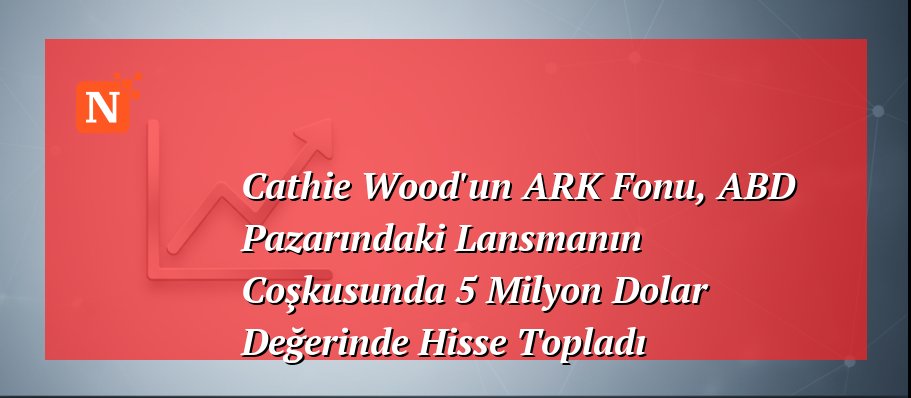 Cathie Wood’un ARK Fonu, ABD Pazarındaki Lansmanın Coşkusunda 5 Milyon Dolar Değerinde Hisse Topladı