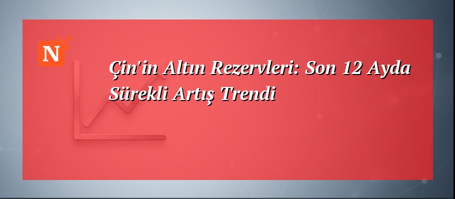 Çin’in Altın Rezervleri: Son 12 Ayda Sürekli Artış Trendi