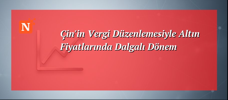 Çin’in Vergi Düzenlemesiyle Altın Fiyatlarında Dalgalı Dönem
