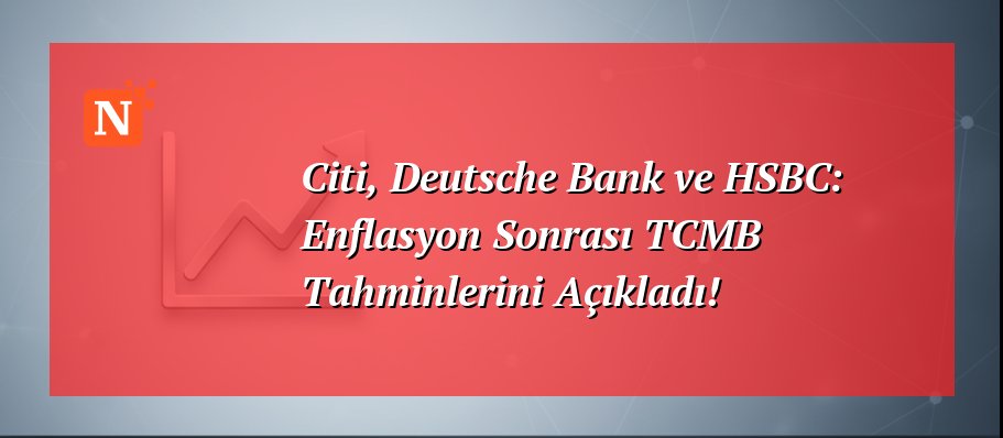 Citi, Deutsche Bank ve HSBC: Enflasyon Sonrası TCMB Tahminlerini Açıkladı!