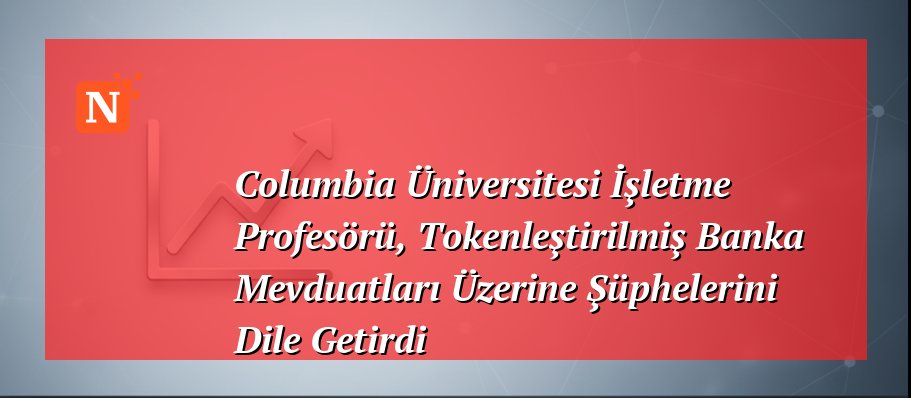 Columbia Üniversitesi İşletme Profesörü, Tokenleştirilmiş Banka Mevduatları Üzerine Şüphelerini Dile Getirdi