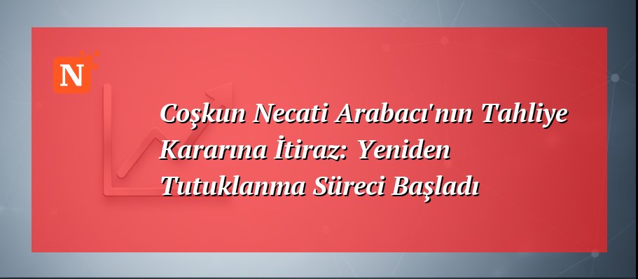 Coşkun Necati Arabacı’nın Tahliye Kararına İtiraz: Yeniden Tutuklanma Süreci Başladı