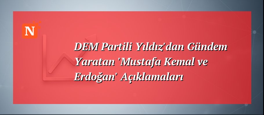 DEM Partili Yıldız’dan Gündem Yaratan ‘Mustafa Kemal ve Erdoğan’ Açıklamaları