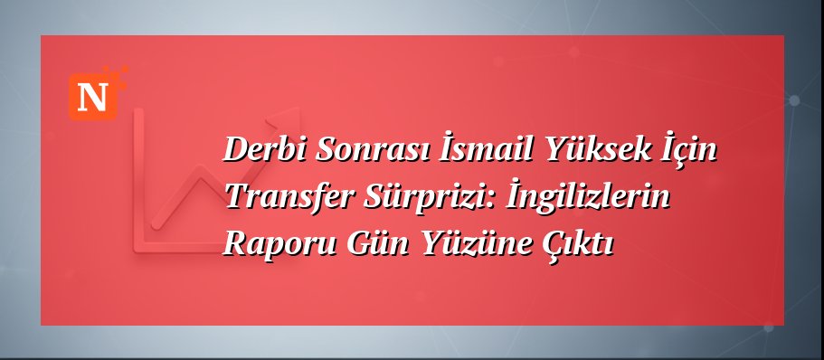Derbi Sonrası İsmail Yüksek İçin Transfer Sürprizi: İngilizlerin Raporu Gün Yüzüne Çıktı