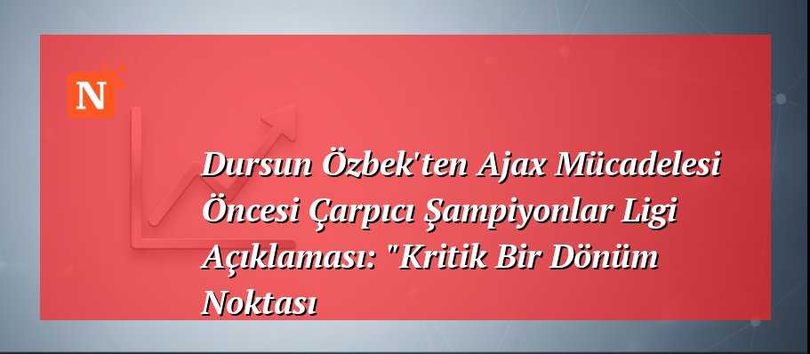 Dursun Özbek’ten Ajax Mücadelesi Öncesi Çarpıcı Şampiyonlar Ligi Açıklaması: “Kritik Bir Dönüm Noktası