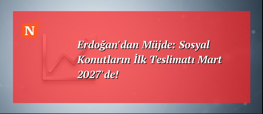 Erdoğan’dan Müjde: Sosyal Konutların İlk Teslimatı Mart 2027’de!