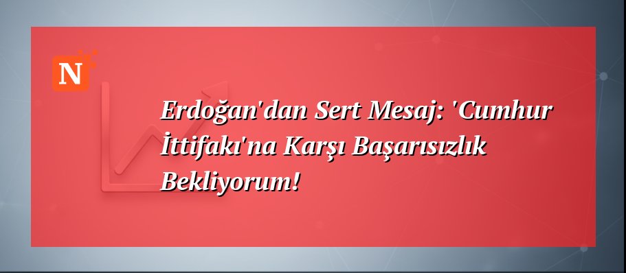 Erdoğan’dan Sert Mesaj: ‘Cumhur İttifakı’na Karşı Başarısızlık Bekliyorum!