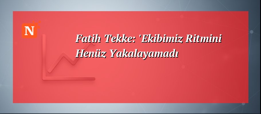 Fatih Tekke: ‘Ekibimiz Ritmini Henüz Yakalayamadı