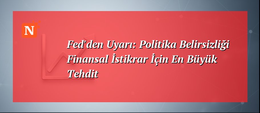 Fed’den Uyarı: Politika Belirsizliği Finansal İstikrar İçin En Büyük Tehdit