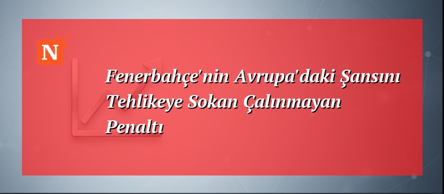 Fenerbahçe’nin Avrupa’daki Şansını Tehlikeye Sokan Çalınmayan Penaltı