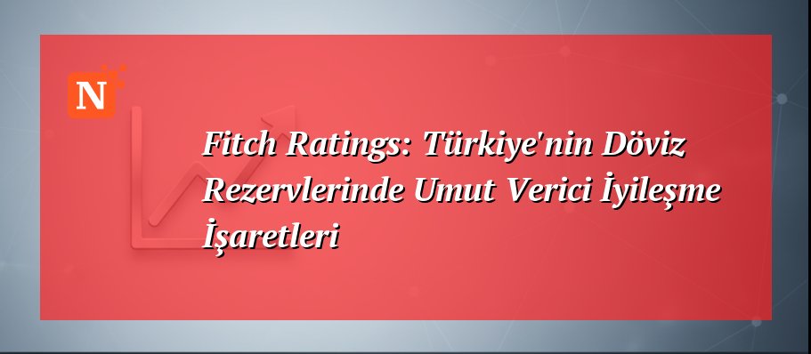 Fitch Ratings: Türkiye’nin Döviz Rezervlerinde Umut Verici İyileşme İşaretleri