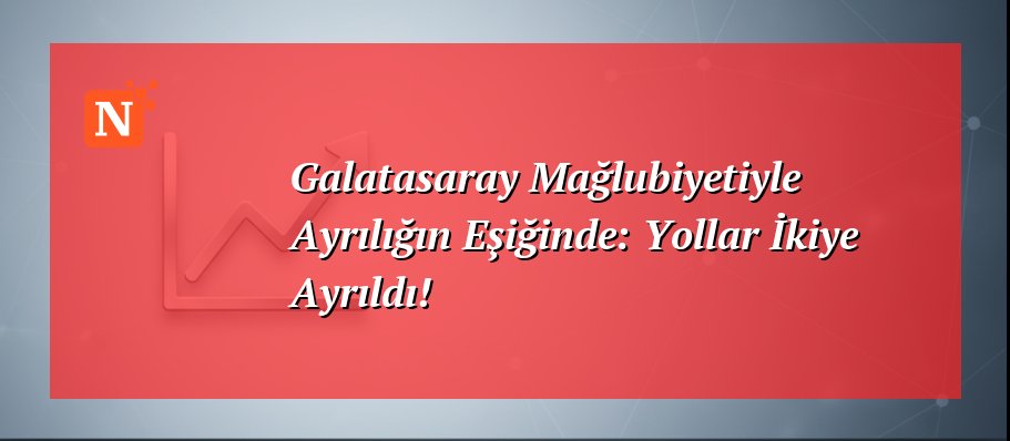 Galatasaray Mağlubiyetiyle Ayrılığın Eşiğinde: Yollar İkiye Ayrıldı!