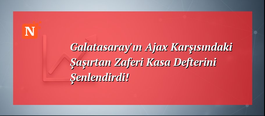 Galatasaray’ın Ajax Karşısındaki Şaşırtan Zaferi Kasa Defterini Şenlendirdi!