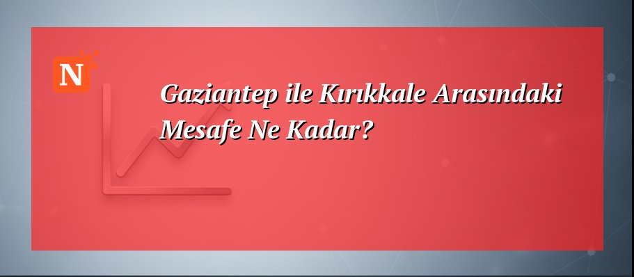 Gaziantep ile Kırıkkale Arasındaki Mesafe Ne Kadar?