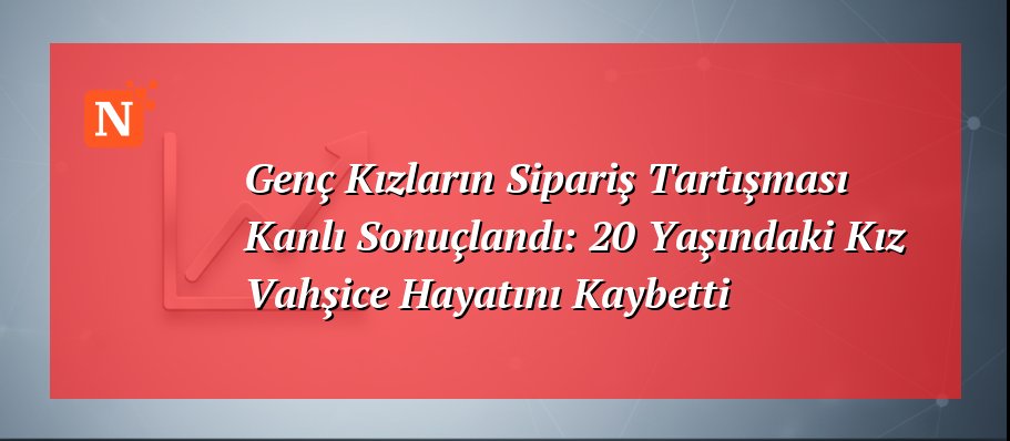 Genç Kızların Sipariş Tartışması Kanlı Sonuçlandı: 20 Yaşındaki Kız Vahşice Hayatını Kaybetti