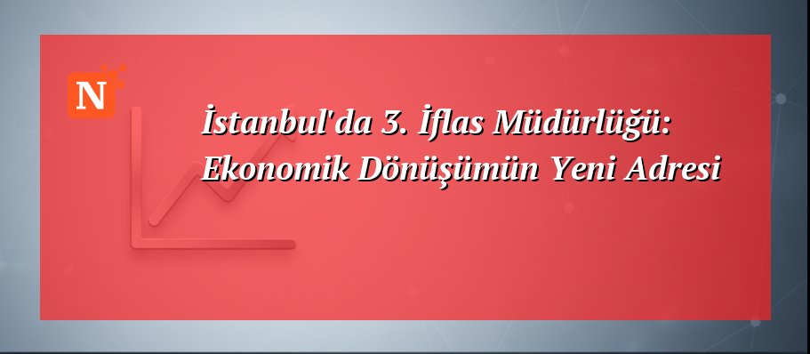 İstanbul’da 3. İflas Müdürlüğü: Ekonomik Dönüşümün Yeni Adresi