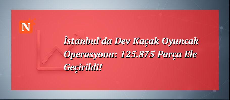 İstanbul’da Dev Kaçak Oyuncak Operasyonu: 125.875 Parça Ele Geçirildi!