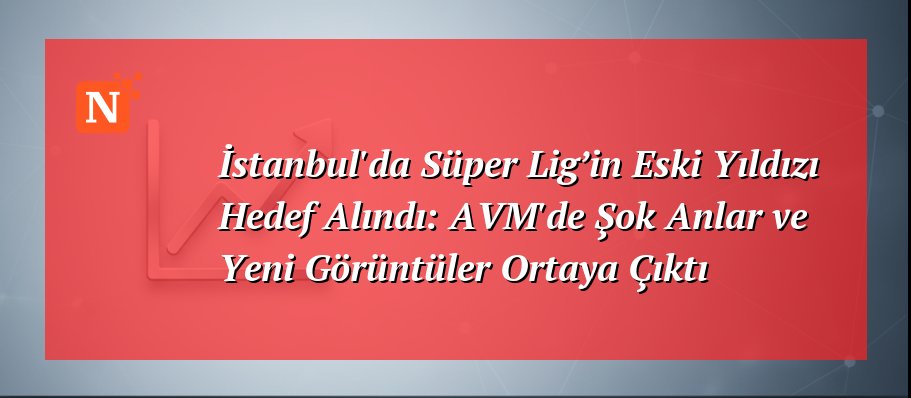 İstanbul’da Süper Lig’in Eski Yıldızı Hedef Alındı: AVM’de Şok Anlar ve Yeni Görüntüler Ortaya Çıktı
