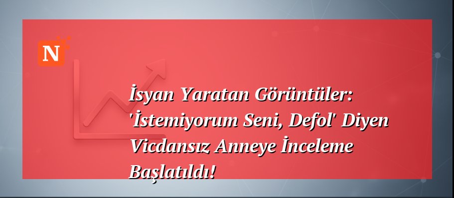 İsyan Yaratan Görüntüler: ‘İstemiyorum Seni, Defol’ Diyen Vicdansız Anneye İnceleme Başlatıldı!