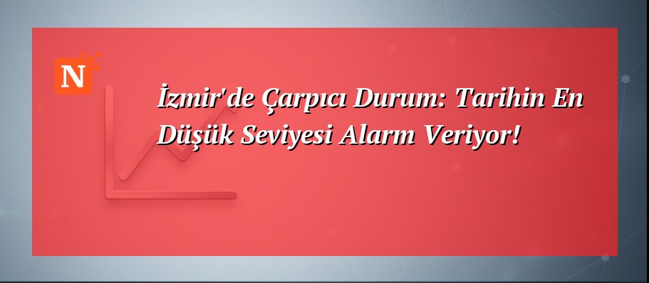 İzmir’de Çarpıcı Durum: Tarihin En Düşük Seviyesi Alarm Veriyor!