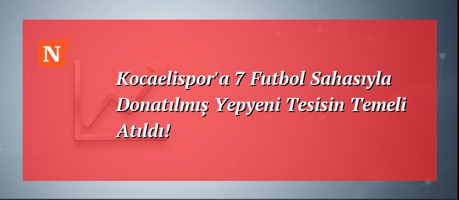 Kocaelispor’a 7 Futbol Sahasıyla Donatılmış Yepyeni Tesisin Temeli Atıldı!