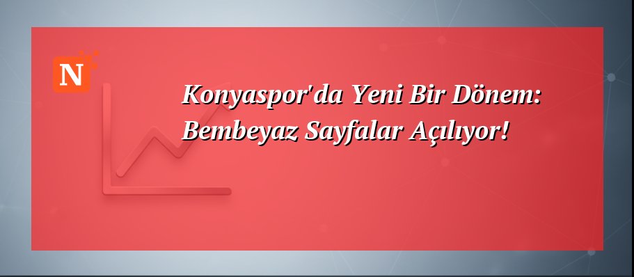 Konyaspor’da Yeni Bir Dönem: Bembeyaz Sayfalar Açılıyor!