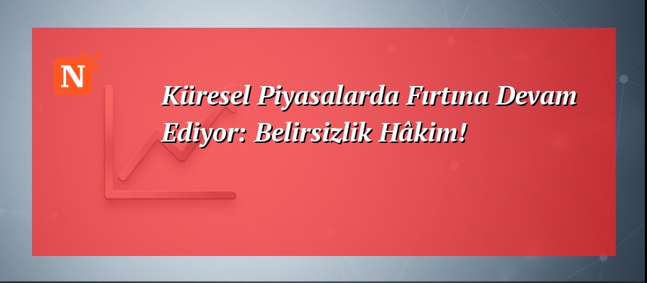 Küresel Piyasalarda Fırtına Devam Ediyor: Belirsizlik Hâkim!