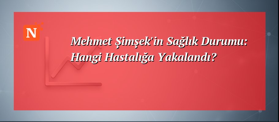 Mehmet Şimşek’in Sağlık Durumu: Hangi Hastalığa Yakalandı?