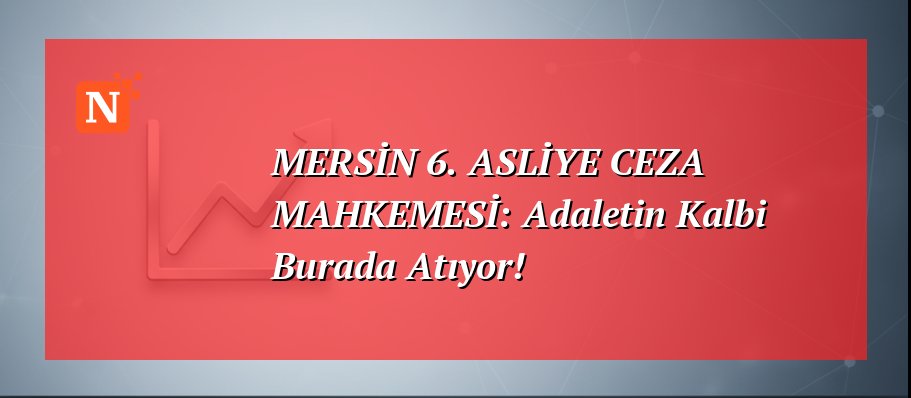 MERSİN 6. ASLİYE CEZA MAHKEMESİ: Adaletin Kalbi Burada Atıyor!