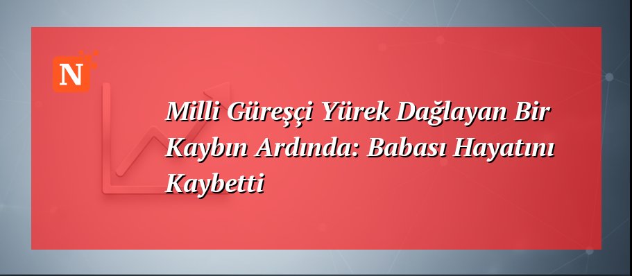 Milli Güreşçi Yürek Dağlayan Bir Kaybın Ardında: Babası Hayatını Kaybetti