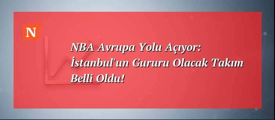 NBA Avrupa Yolu Açıyor: İstanbul’un Gururu Olacak Takım Belli Oldu!