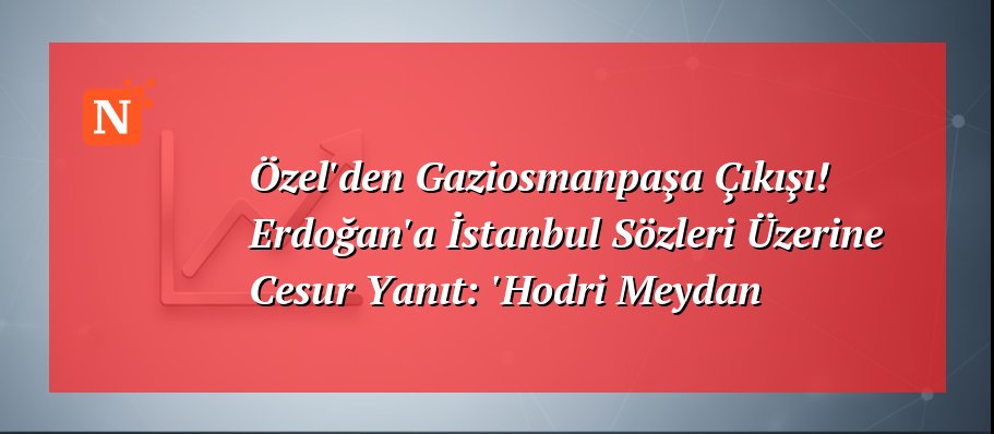 Özel’den Gaziosmanpaşa Çıkışı! Erdoğan’a İstanbul Sözleri Üzerine Cesur Yanıt: ‘Hodri Meydan