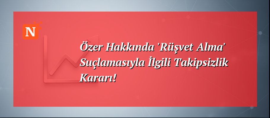 Özer Hakkında ‘Rüşvet Alma’ Suçlamasıyla İlgili Takipsizlik Kararı!