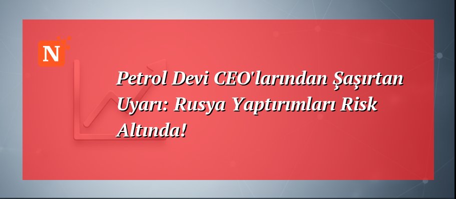 Petrol Devi CEO’larından Şaşırtan Uyarı: Rusya Yaptırımları Risk Altında!