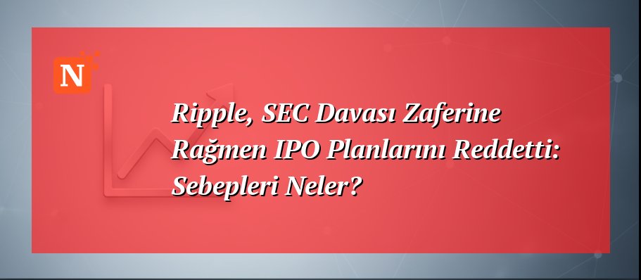 Ripple, SEC Davası Zaferine Rağmen IPO Planlarını Reddetti: Sebepleri Neler?