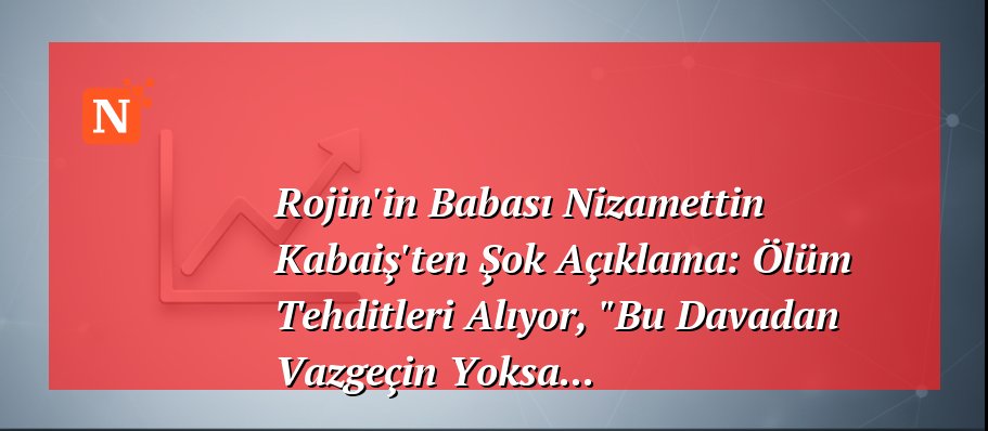 Rojin’in Babası Nizamettin Kabaiş’ten Şok Açıklama: Ölüm Tehditleri Alıyor, “Bu Davadan Vazgeçin Yoksa…